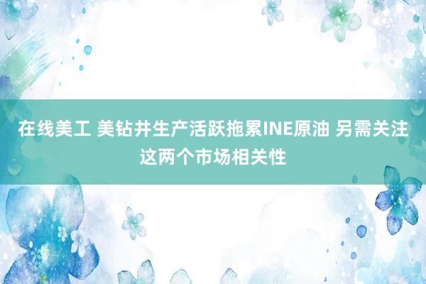 在线美工 美钻井生产活跃拖累INE原油 另需关注这两个市场相关性